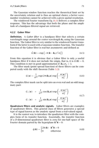 4.2 Scale ﬁlters                                                       71

   The Gaussian window function reaches the theoretical limit set by
the uncertainty relation and is thus an optimal choice; a better wave-
number resolution cannot be achieved with a given spatial resolution.
   The windowed Fourier transform Eq. (4.1) delivers a complex ﬁlter
response. This has the advantage that both the phase and the ampli-
tude of a bandpass ﬁltered signal are retrieved.

4.2.2 Gabor ﬁlter

Deﬁnition. A Gabor ﬁlter is a bandpass ﬁlter that selects a certain
wavelength range around the center wavelength k0 using the Gaussian
function. The Gabor ﬁlter is very similar to the windowed Fourier trans-
form if the latter is used with a Gaussian window function. The transfer
function of the Gabor ﬁlter is real but asymmetric and deﬁned as

                     ˆ
                     G(k) = exp −π |k − k0 )|2 σx
                                                2
                                                                     (4.5)

From this equation it is obvious that a Gabor ﬁlter is only a useful
                                                                 ˆ
bandpass ﬁlter if it does not include the origin, that is, it is G(0) = 0.
This condition is met in good approximation if |k0 |σx > 3.
   The ﬁlter mask (point spread function) of these ﬁlters can be com-
puted easily with the shift theorem (Table 3.2):

                          1                      π |x |2
               G(x) =      D
                             exp(2π ik0 x) exp −     2
                                                                     (4.6)
                         σ                        σx

The complex ﬁlter mask can be split into an even real and an odd imag-
inary part:

                              1                 π |x |2
               G+ (x)    =      cos(k0 x) exp −     2
                             σD                  σx
                                                                     (4.7)
                              1                  π |x |2
               G− (x)    =     D
                                 sin(k0 x) exp −     2
                             σ                    σx

Quadrature ﬁlters and analytic signals. Gabor ﬁlters are examples
of quadrature ﬁlters. This general class of ﬁlters generates a special
type of signal known as the analytic signal from a real-valued signal.
   It is the easiest way to introduce the quadrature ﬁlter with the com-
plex form of its transfer function. Essentially, the transfer function
of a D-dimensional quadrature ﬁlter is zero for one-half space of the
                                             T
                                               ¯
Fourier domain parted by the hyperplane k n = 0:
                                          T
                                 2h(k)      ¯
                                         k n>0
                        ˆ
                        q(k) =                                       (4.8)
                                 0       otherwise
 