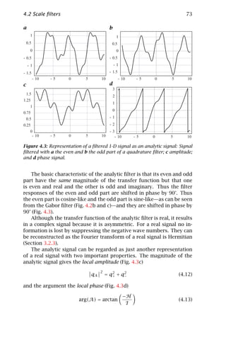 4.2 Scale ﬁlters                                                              73

a                                           b
      1                                             1
    0.5                                      0.5
      0                                             0
- 0.5                                       - 0.5
    -1                                          -1

- 1.5                                       - 1.5
          - 10   -5   0      5        10            - 10      -5   0   5      10
c                                           d
                                                3
    1.5
                                                2
1.25
                                                1
      1
                                                0
0.75
    0.5                                     -1
0.25                                        -2
      0                                     -3
       - 10      -5   0      5        10      - 10           -5    0   5      10

Figure 4.3: Representation of a ﬁltered 1-D signal as an analytic signal: Signal
ﬁltered with a the even and b the odd part of a quadrature ﬁlter; c amplitude;
and d phase signal.


    The basic characteristic of the analytic ﬁlter is that its even and odd
part have the same magnitude of the transfer function but that one
is even and real and the other is odd and imaginary. Thus the ﬁlter
responses of the even and odd part are shifted in phase by 90°. Thus
the even part is cosine-like and the odd part is sine-like—as can be seen
from the Gabor ﬁlter (Fig. 4.2b and c)—and they are shifted in phase by
90° (Fig. 4.3).
    Although the transfer function of the analytic ﬁlter is real, it results
in a complex signal because it is asymmetric. For a real signal no in-
formation is lost by suppressing the negative wave numbers. They can
be reconstructed as the Fourier transform of a real signal is Hermitian
(Section 3.2.3).
    The analytic signal can be regarded as just another representation
of a real signal with two important properties. The magnitude of the
analytic signal gives the local amplitude (Fig. 4.3c)
                                      2      2    2
                                 qA       = q+ + q−                        (4.12)

and the argument the local phase (Fig. 4.3d)

                                                        −H
                          arg(A) = arctan                                  (4.13)
                                                         I
 