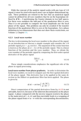 74                            4 Multiresolutional Signal Representation

   While the concept of the analytic signal works with any type of 1-D
signal, it must be used with much more care in higher-dimensional sig-
nals. These problems are related to the fact that an analytical signal
cannot be deﬁned for all wave numbers that lie on the hyperplane de-
            T
              ¯
ﬁned by k n = 0 partitioning the Fourier domain in two half spaces.
For these wave numbers the odd part of the quadrature ﬁlter is zero.
Thus it is not possible to compute the local amplitude nor the local
phase of the signal. This problem can only be avoided if the transfer
function of the quadrature ﬁlter is zero at the hyperplane. For a phase
deﬁnition in two-dimensions that does not show these restrictions, see
Volume 3, Chapter 10.

4.2.3 Local wave number

The key to determining the local wave number is the phase of the signal.
As an introduction we discuss a simple example and consider the 1-D
periodic signal g(x) = g0 cos(kx). The argument of the cosine function
is known as the phase φ(x) = kx of the periodic signal. This is a linear
function of the position and the wave number. Thus, we obtain the
wave number of the periodic signal by computing the ﬁrst-order spatial
derivative of the phase signal

                               ∂φ(x)
                                     =k                            (4.14)
                                ∂x
   These simple considerations emphasize the signiﬁcant role of the
phase in signal processing.

Local wave number from phase gradients. In order to determine the
local wave number, we need to compute just the ﬁrst spatial derivative
of the phase signal. This derivative has to be applied in the same di-
rection as the Hilbert or quadrature ﬁlter has been applied. The phase
is given by

                                       −g+ (x)
                       φ(x) = arctan                               (4.15)
                                        g− (x)

    Direct computation of the partial derivatives from Eq. (4.15) is not
advisable, however, because of the inherent discontinuities in the phase
signal. A phase computed with the inverse tangent restricts the phase
to the main interval [−π , π [ and thus inevitably leads to a wrapping of
the phase signal from π to −π with the corresponding discontinuities.
 