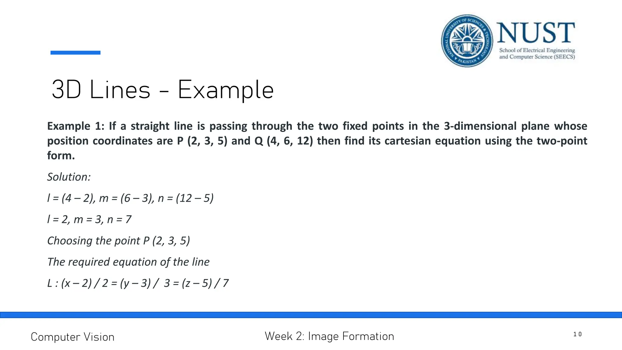 3D Lines - Example
Example 1: If a straight line is passing through the two fixed points in the 3-dimensional plane whose
position coordinates are P (2, 3, 5) and Q (4, 6, 12) then find its cartesian equation using the two-point
form.
Solution:
l = (4 – 2), m = (6 – 3), n = (12 – 5)
l = 2, m = 3, n = 7
Choosing the point P (2, 3, 5)
The required equation of the line
L : (x – 2) / 2 = (y – 3) / 3 = (z – 5) / 7
1 0
Computer Vision Week 2: Image Formation
 