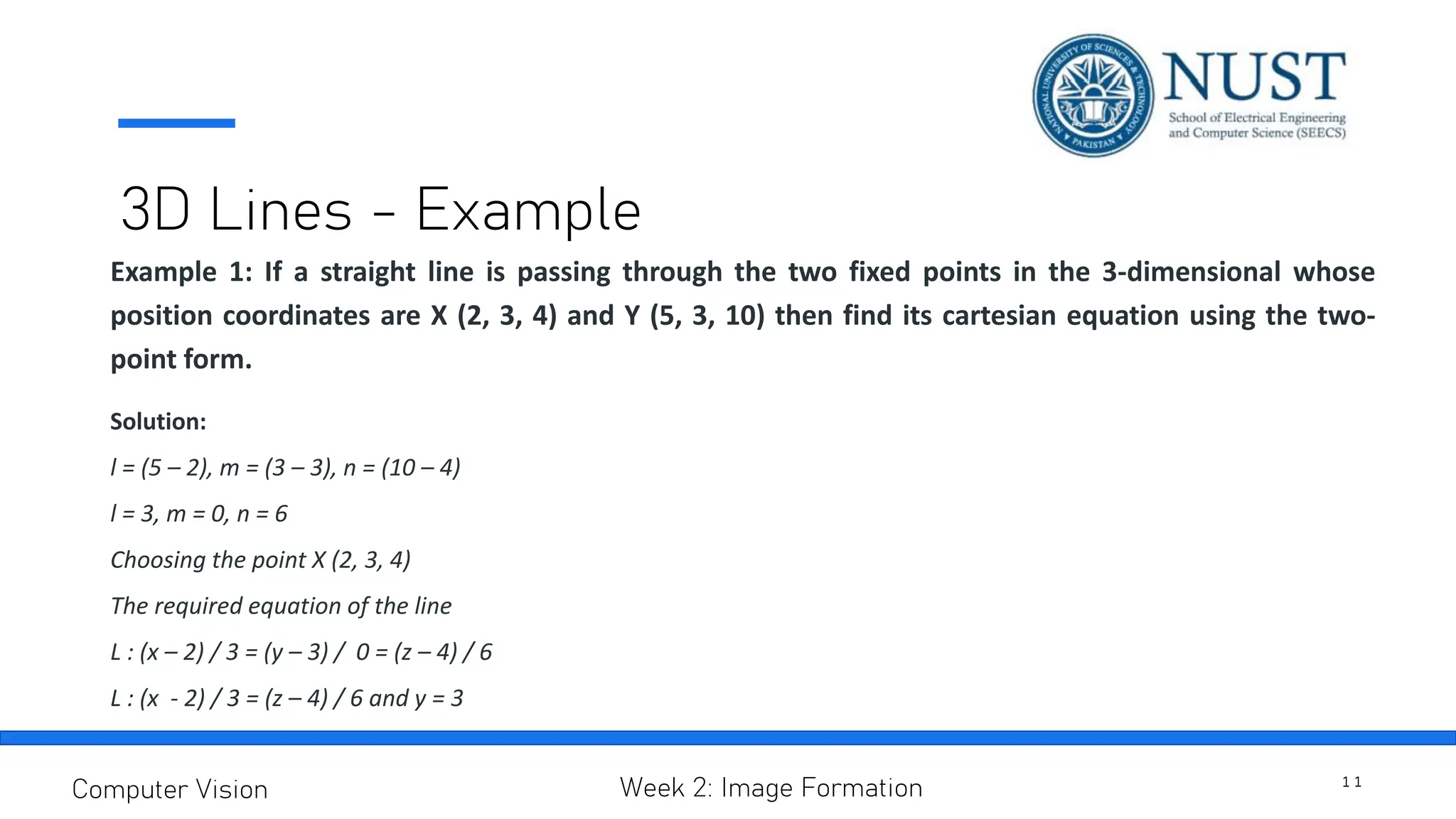3D Lines - Example
Example 1: If a straight line is passing through the two fixed points in the 3-dimensional whose
position coordinates are X (2, 3, 4) and Y (5, 3, 10) then find its cartesian equation using the two-
point form.
Solution:
l = (5 – 2), m = (3 – 3), n = (10 – 4)
l = 3, m = 0, n = 6
Choosing the point X (2, 3, 4)
The required equation of the line
L : (x – 2) / 3 = (y – 3) / 0 = (z – 4) / 6
L : (x - 2) / 3 = (z – 4) / 6 and y = 3
1 1
Computer Vision Week 2: Image Formation
 