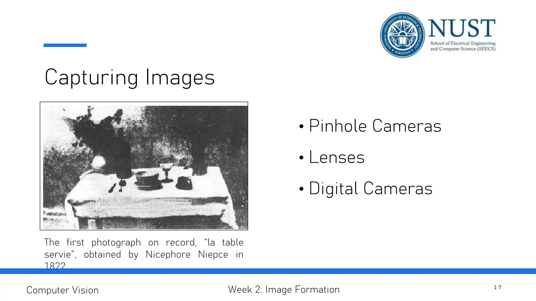 Capturing Images
• Pinhole Cameras
• Lenses
• Digital Cameras
The first photograph on record, “la table
servie”, obtained by Nicephore Niepce in
1822
1 7
Computer Vision Week 2: Image Formation
 
