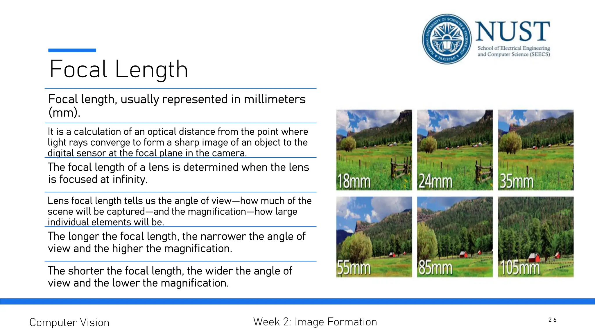 Focal Length
Focal length, usually represented in millimeters
(mm).
It is a calculation of an optical distance from the point where
light rays converge to form a sharp image of an object to the
digital sensor at the focal plane in the camera.
The focal length of a lens is determined when the lens
is focused at infinity.
Lens focal length tells us the angle of view—how much of the
scene will be captured—and the magnification—how large
individual elements will be.
The longer the focal length, the narrower the angle of
view and the higher the magnification.
The shorter the focal length, the wider the angle of
view and the lower the magnification.
2 6
Computer Vision Week 2: Image Formation
 