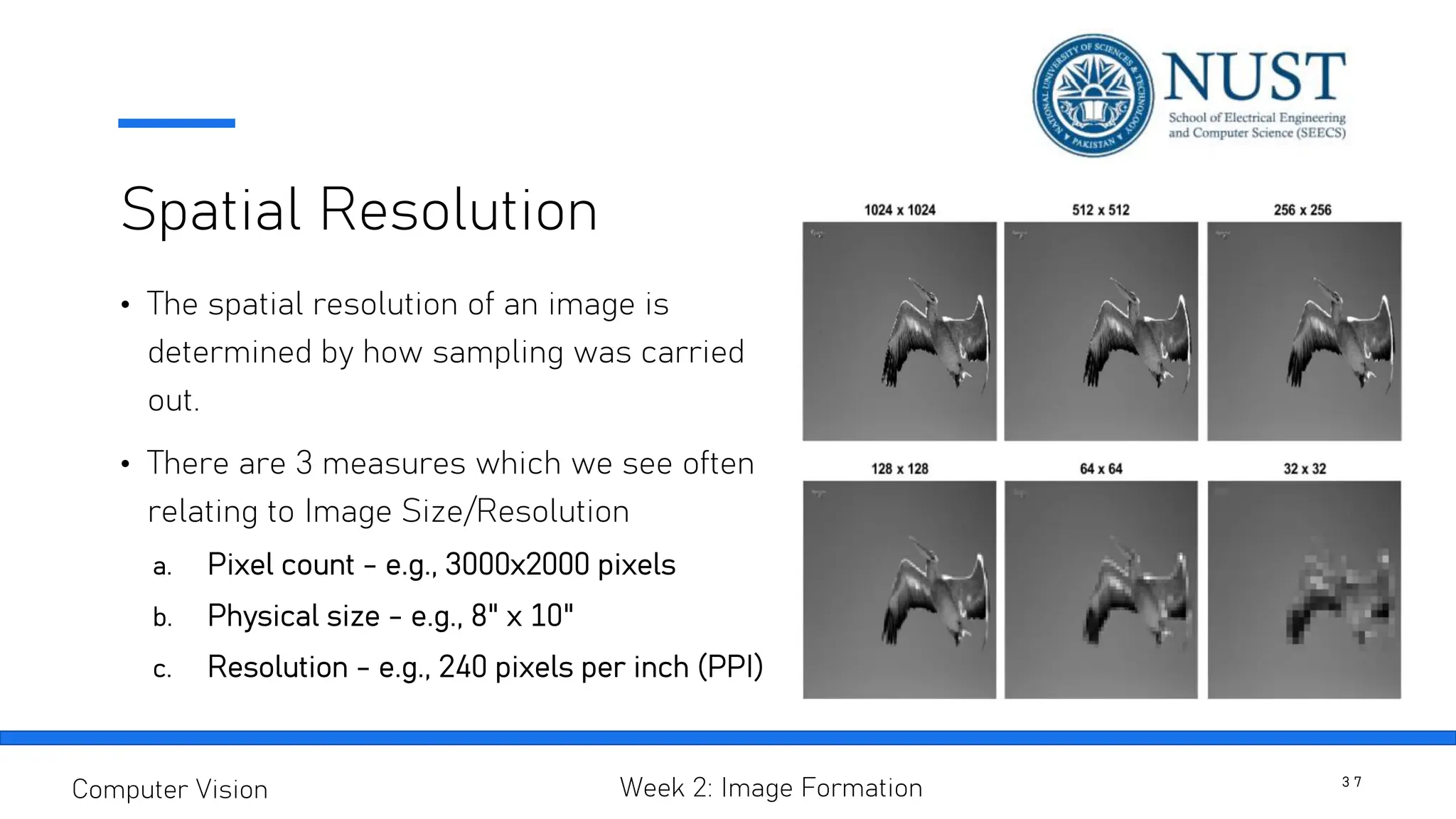 Spatial Resolution
• The spatial resolution of an image is
determined by how sampling was carried
out.
• There are 3 measures which we see often
relating to Image Size/Resolution
a. Pixel count - e.g., 3000x2000 pixels
b. Physical size - e.g., 8" x 10"
c. Resolution - e.g., 240 pixels per inch (PPI)
3 7
Computer Vision Week 2: Image Formation
 