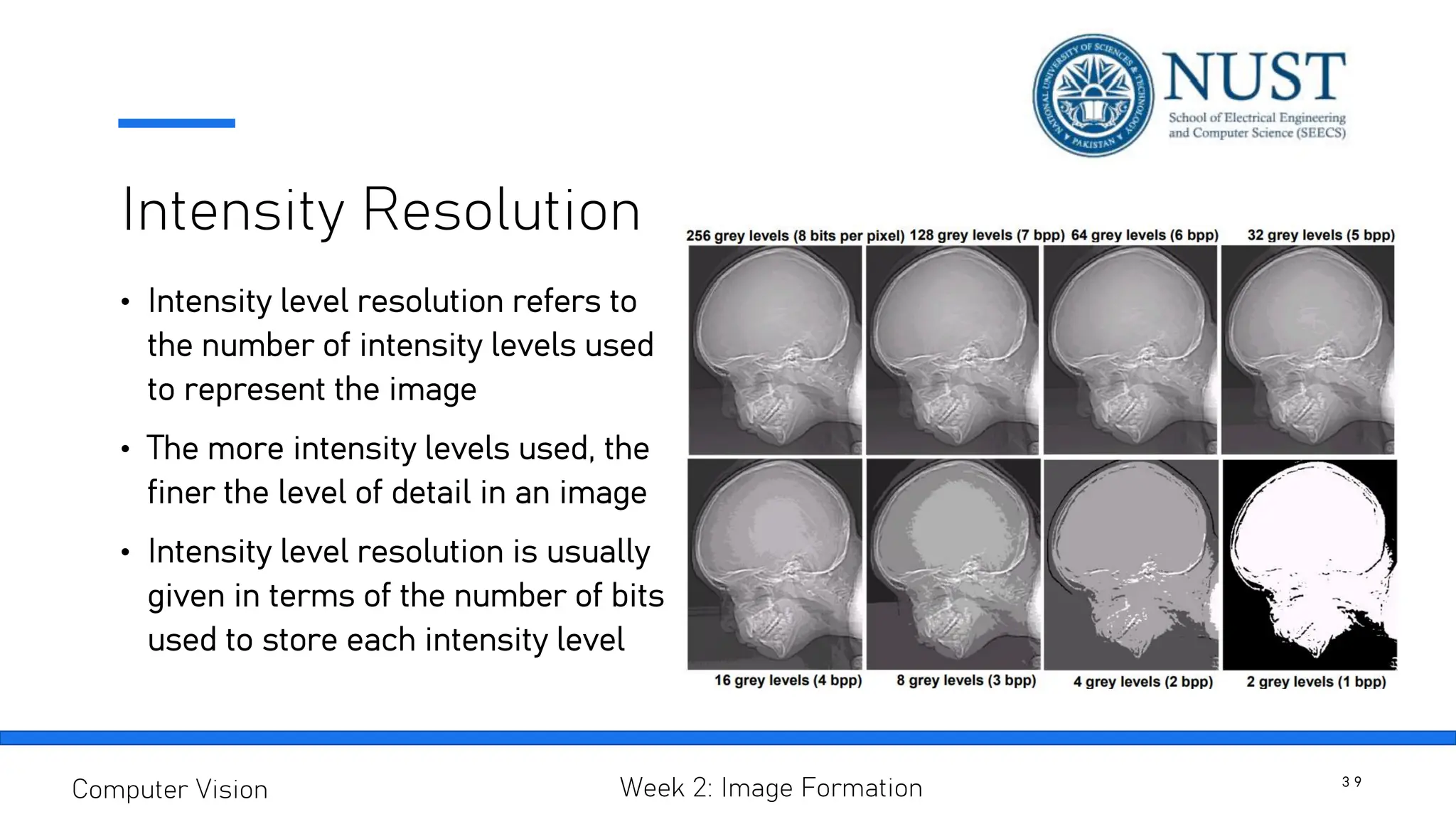 Intensity Resolution
• Intensity level resolution refers to
the number of intensity levels used
to represent the image
• The more intensity levels used, the
finer the level of detail in an image
• Intensity level resolution is usually
given in terms of the number of bits
used to store each intensity level
3 9
Computer Vision Week 2: Image Formation
 