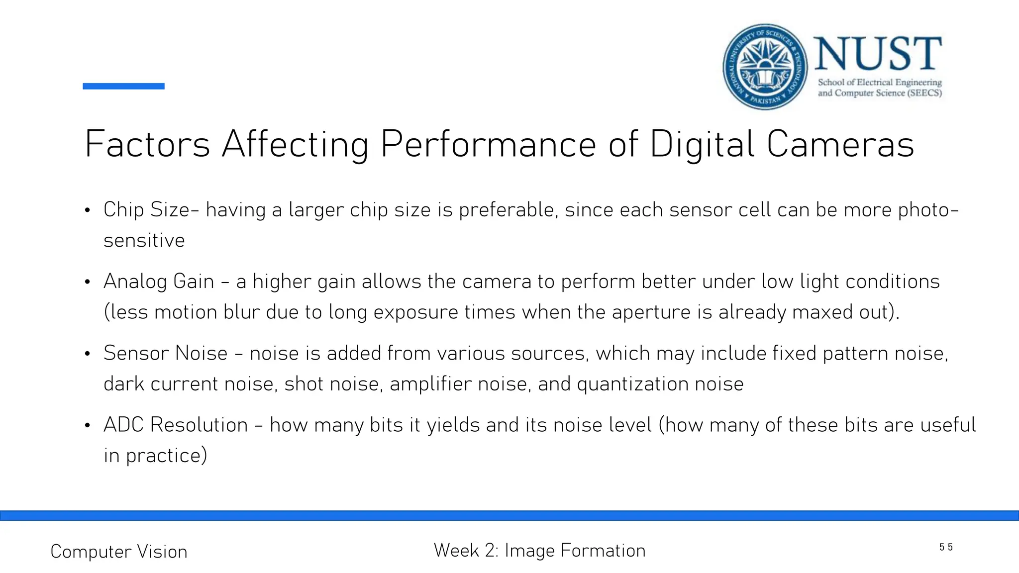 Factors Affecting Performance of Digital Cameras
• Chip Size- having a larger chip size is preferable, since each sensor cell can be more photo-
sensitive
• Analog Gain - a higher gain allows the camera to perform better under low light conditions
(less motion blur due to long exposure times when the aperture is already maxed out).
• Sensor Noise - noise is added from various sources, which may include fixed pattern noise,
dark current noise, shot noise, amplifier noise, and quantization noise
• ADC Resolution - how many bits it yields and its noise level (how many of these bits are useful
in practice)
5 5
Computer Vision Week 2: Image Formation
 