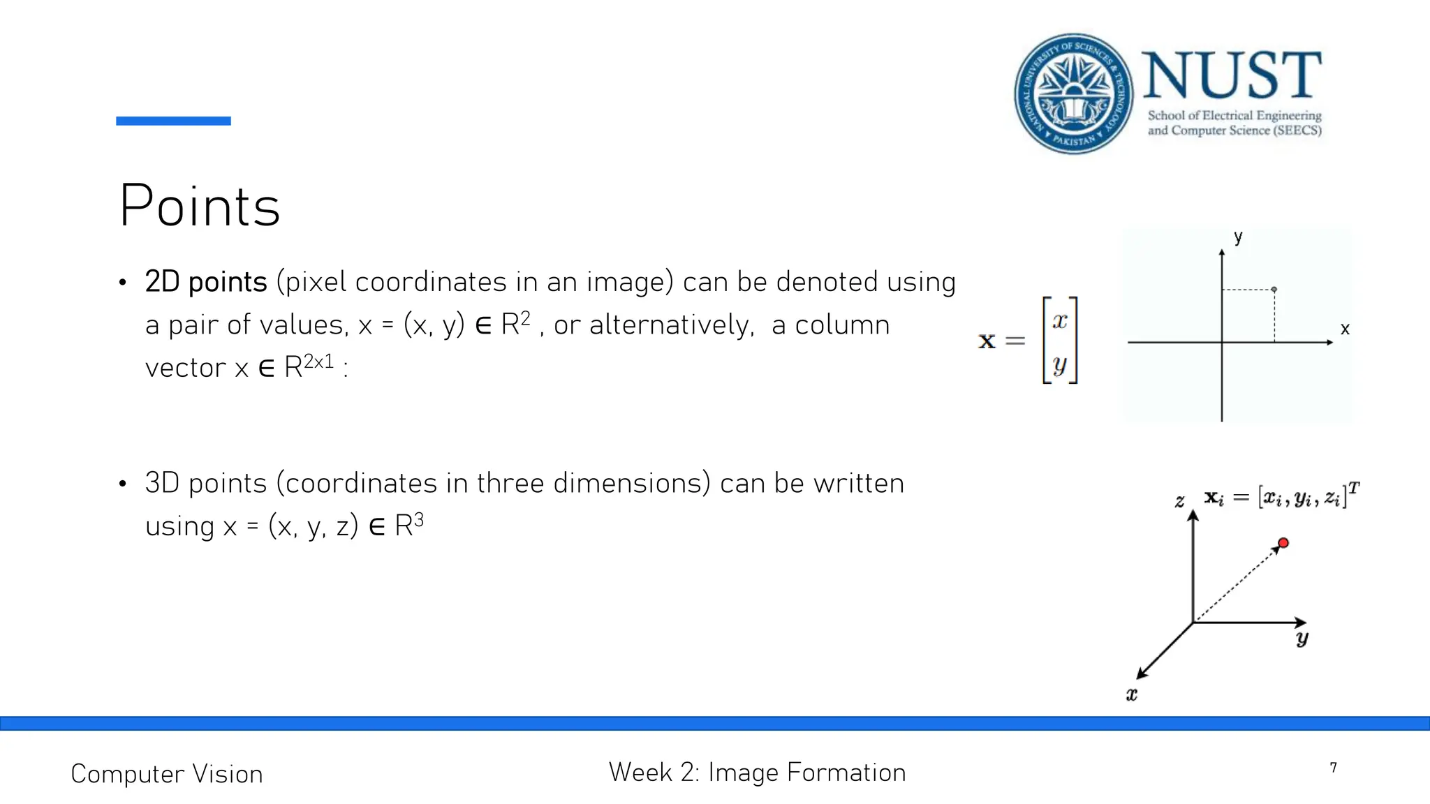 Points
• 2D points (pixel coordinates in an image) can be denoted using
a pair of values, x = (x, y) ∈ R2 , or alternatively, a column
vector x ∈ R2x1 :
• 3D points (coordinates in three dimensions) can be written
using x = (x, y, z) ∈ R3
7
Computer Vision Week 2: Image Formation
 