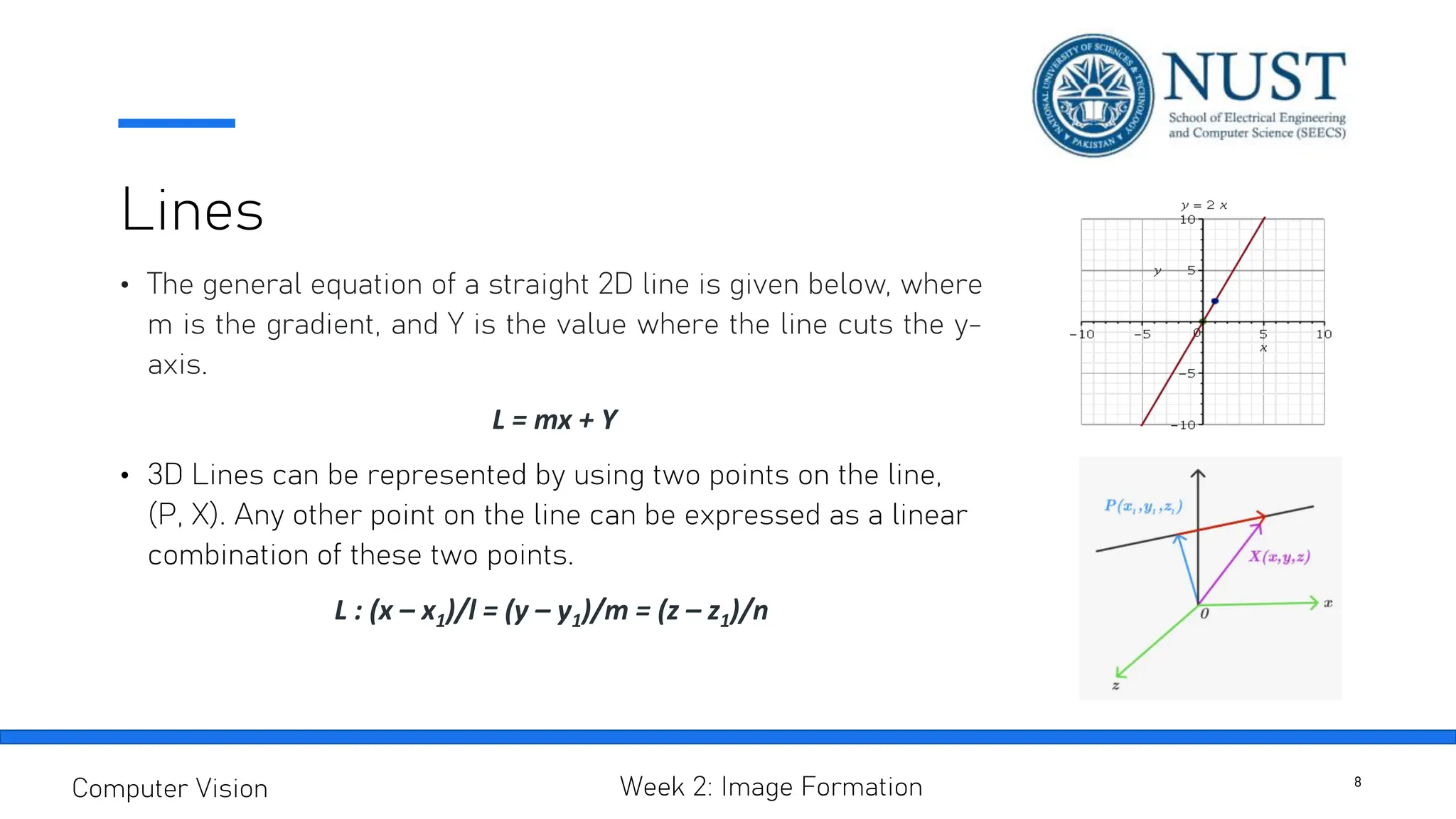 Lines
• The general equation of a straight 2D line is given below, where
m is the gradient, and Y is the value where the line cuts the y-
axis.
L = mx + Y
• 3D Lines can be represented by using two points on the line,
(P, X). Any other point on the line can be expressed as a linear
combination of these two points.
L : (x – x1)/l = (y – y1)/m = (z – z1)/n
8
Computer Vision Week 2: Image Formation
 