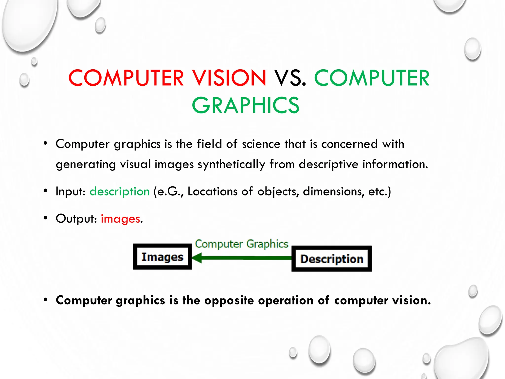 COMPUTER VISION VS. COMPUTER
GRAPHICS
• Computer graphics is the field of science that is concerned with
generating visual images synthetically from descriptive information.
• Input: description (e.G., Locations of objects, dimensions, etc.)
• Output: images.
• Computer graphics is the opposite operation of computer vision.
 