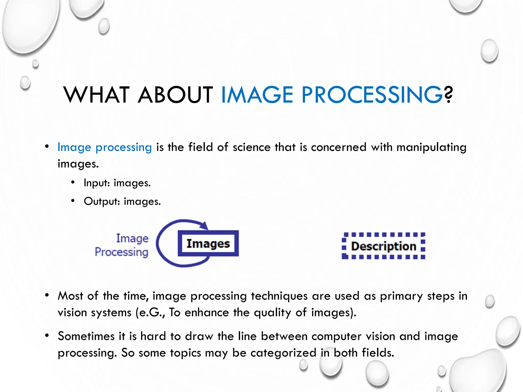 WHAT ABOUT IMAGE PROCESSING?
• Image processing is the field of science that is concerned with manipulating
images.
• Input: images.
• Output: images.
• Most of the time, image processing techniques are used as primary steps in
vision systems (e.G., To enhance the quality of images).
• Sometimes it is hard to draw the line between computer vision and image
processing. So some topics may be categorized in both fields.
 