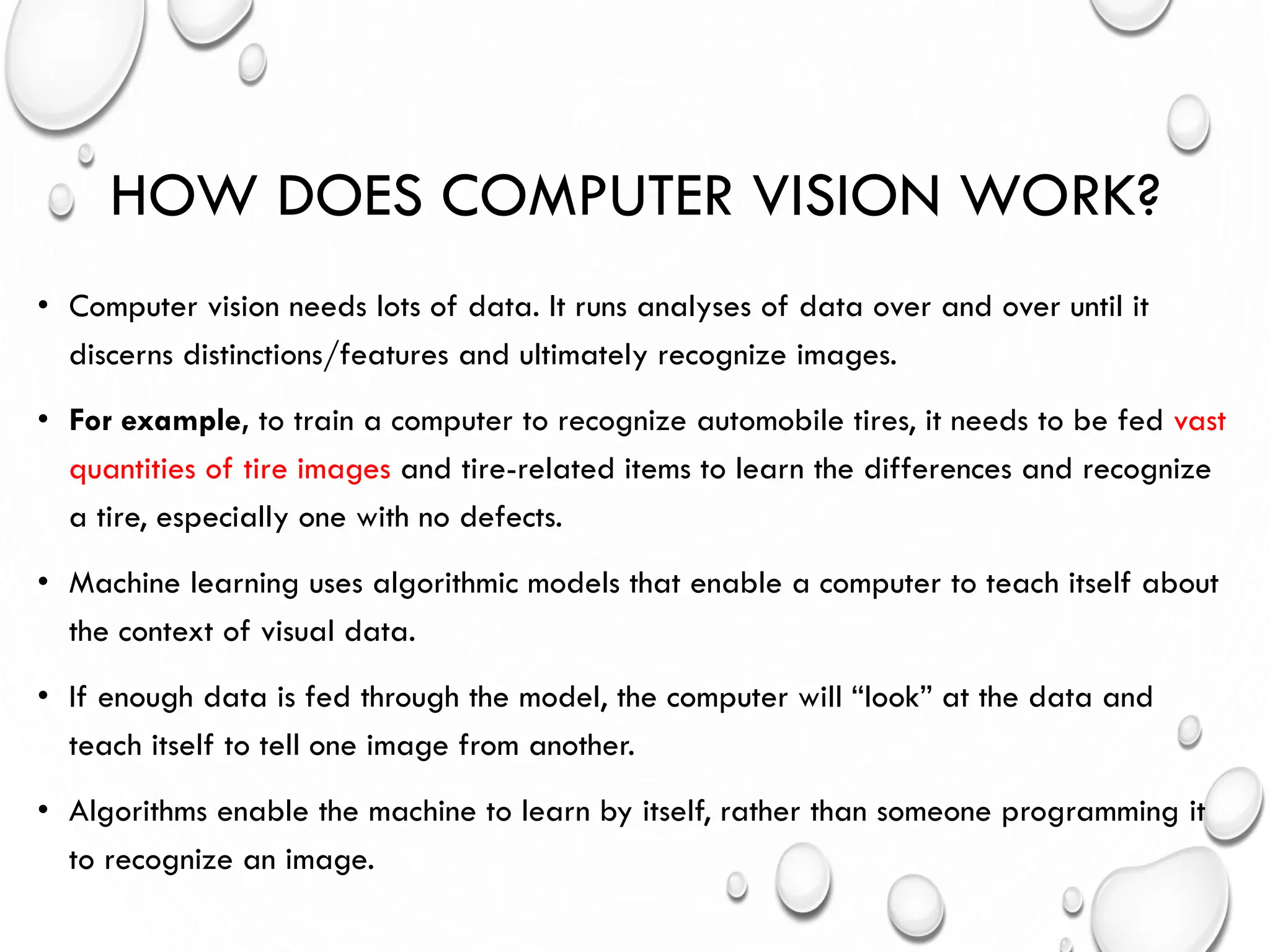 HOW DOES COMPUTER VISION WORK?
• Computer vision needs lots of data. It runs analyses of data over and over until it
discerns distinctions/features and ultimately recognize images.
• For example, to train a computer to recognize automobile tires, it needs to be fed vast
quantities of tire images and tire-related items to learn the differences and recognize
a tire, especially one with no defects.
• Machine learning uses algorithmic models that enable a computer to teach itself about
the context of visual data.
• If enough data is fed through the model, the computer will “look” at the data and
teach itself to tell one image from another.
• Algorithms enable the machine to learn by itself, rather than someone programming it
to recognize an image.
 