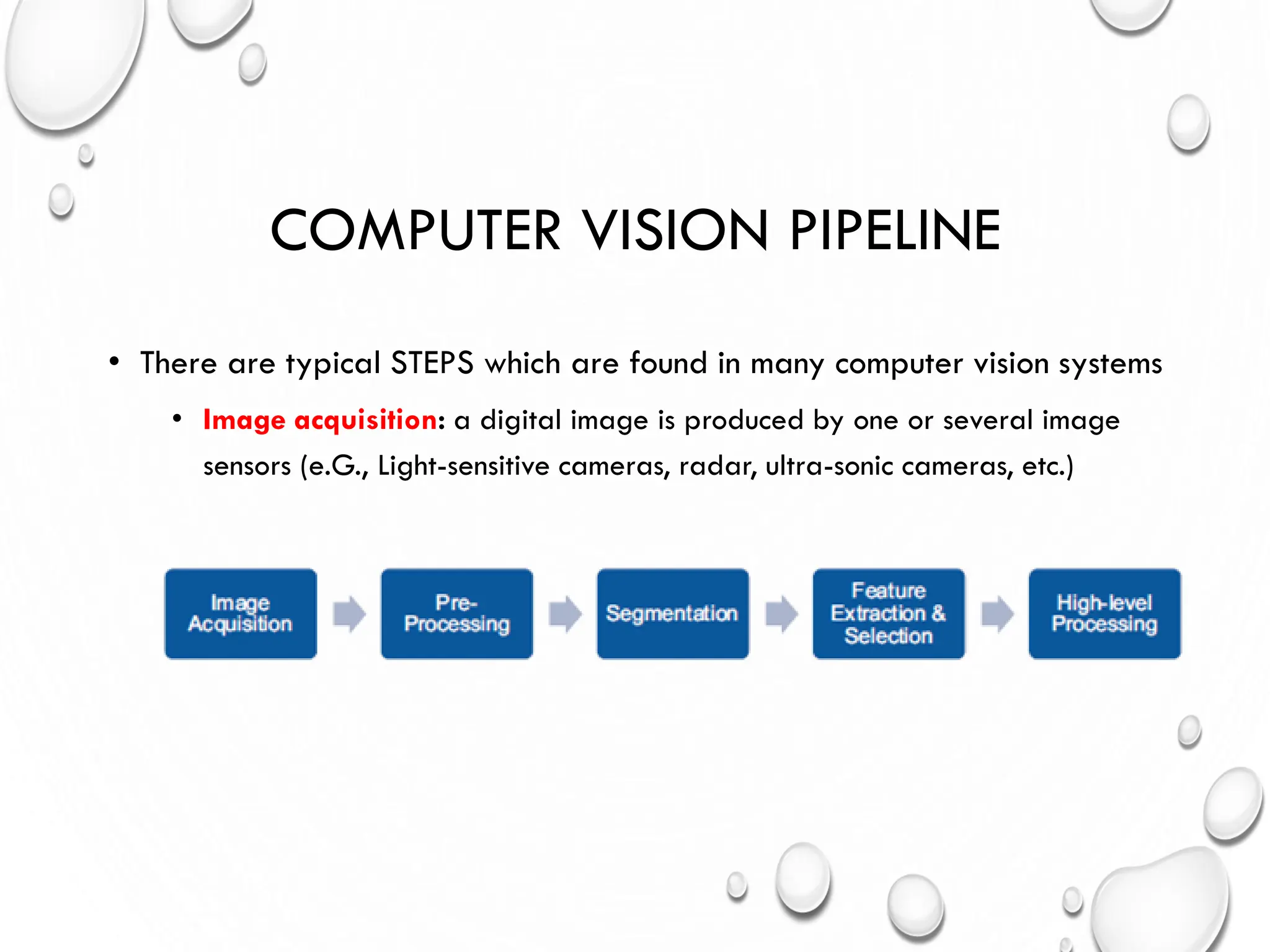 COMPUTER VISION PIPELINE
• There are typical STEPS which are found in many computer vision systems
• Image acquisition: a digital image is produced by one or several image
sensors (e.G., Light-sensitive cameras, radar, ultra-sonic cameras, etc.)
 