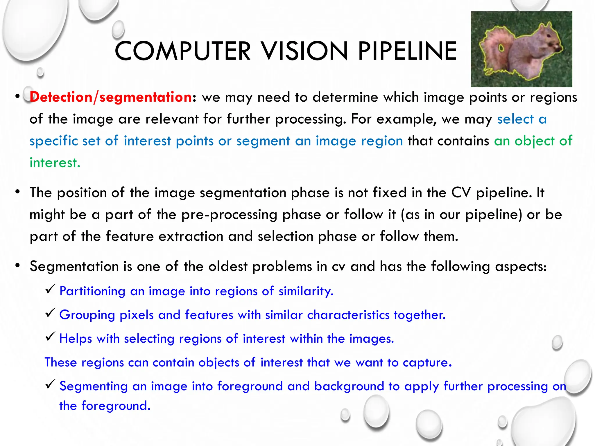 COMPUTER VISION PIPELINE
• Detection/segmentation: we may need to determine which image points or regions
of the image are relevant for further processing. For example, we may select a
specific set of interest points or segment an image region that contains an object of
interest.
• The position of the image segmentation phase is not fixed in the CV pipeline. It
might be a part of the pre-processing phase or follow it (as in our pipeline) or be
part of the feature extraction and selection phase or follow them.
• Segmentation is one of the oldest problems in cv and has the following aspects:
 Partitioning an image into regions of similarity.
 Grouping pixels and features with similar characteristics together.
 Helps with selecting regions of interest within the images.
These regions can contain objects of interest that we want to capture.
 Segmenting an image into foreground and background to apply further processing on
the foreground.
 