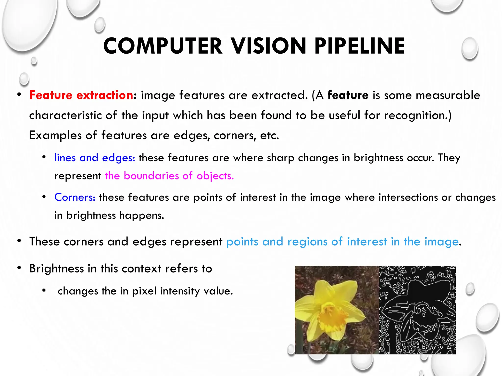COMPUTER VISION PIPELINE
• Feature extraction: image features are extracted. (A feature is some measurable
characteristic of the input which has been found to be useful for recognition.)
Examples of features are edges, corners, etc.
• lines and edges: these features are where sharp changes in brightness occur. They
represent the boundaries of objects.
• Corners: these features are points of interest in the image where intersections or changes
in brightness happens.
• These corners and edges represent points and regions of interest in the image.
• Brightness in this context refers to
• changes the in pixel intensity value.
 