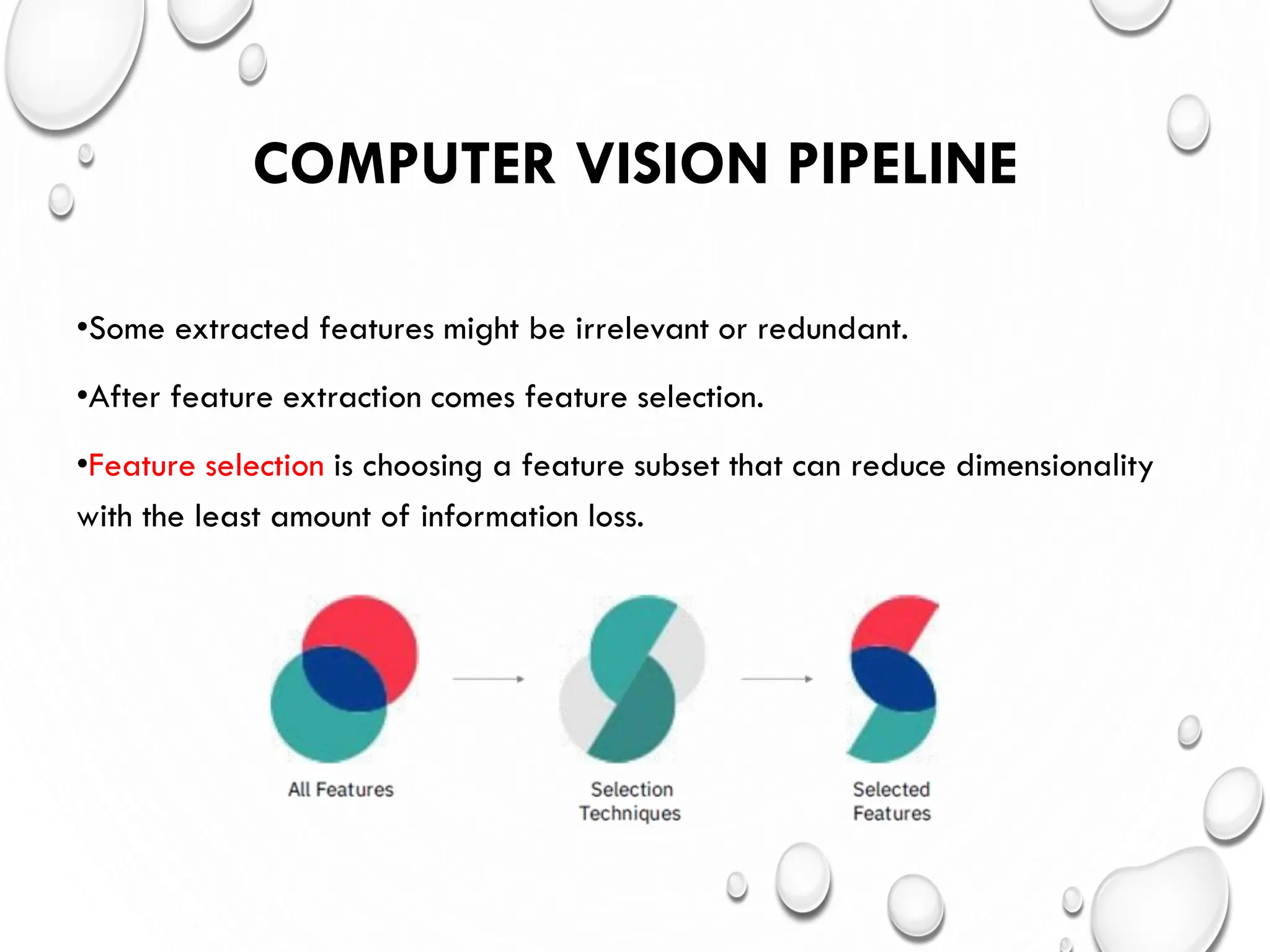COMPUTER VISION PIPELINE
•Some extracted features might be irrelevant or redundant.
•After feature extraction comes feature selection.
•Feature selection is choosing a feature subset that can reduce dimensionality
with the least amount of information loss.
 