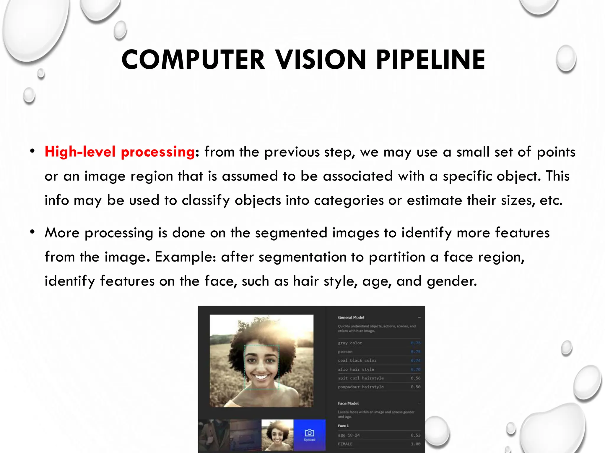 COMPUTER VISION PIPELINE
• High-level processing: from the previous step, we may use a small set of points
or an image region that is assumed to be associated with a specific object. This
info may be used to classify objects into categories or estimate their sizes, etc.
• More processing is done on the segmented images to identify more features
from the image. Example: after segmentation to partition a face region,
identify features on the face, such as hair style, age, and gender.
 