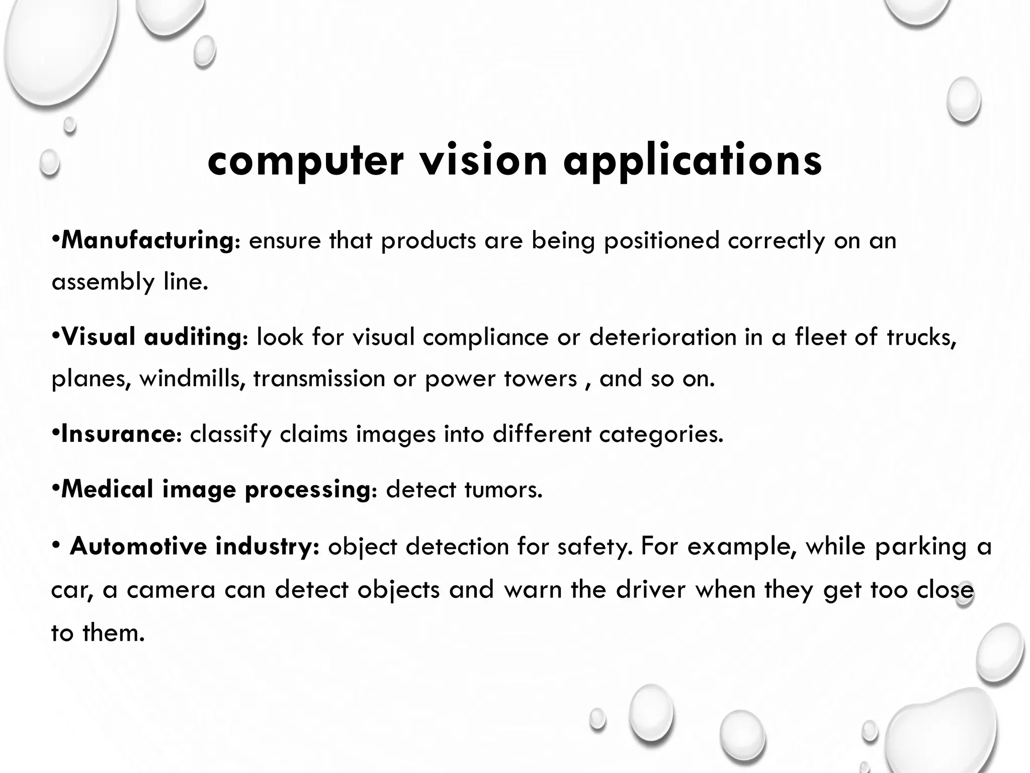 computer vision applications
•Manufacturing: ensure that products are being positioned correctly on an
assembly line.
•Visual auditing: look for visual compliance or deterioration in a fleet of trucks,
planes, windmills, transmission or power towers , and so on.
•Insurance: classify claims images into different categories.
•Medical image processing: detect tumors.
• Automotive industry: object detection for safety. For example, while parking a
car, a camera can detect objects and warn the driver when they get too close
to them.
 