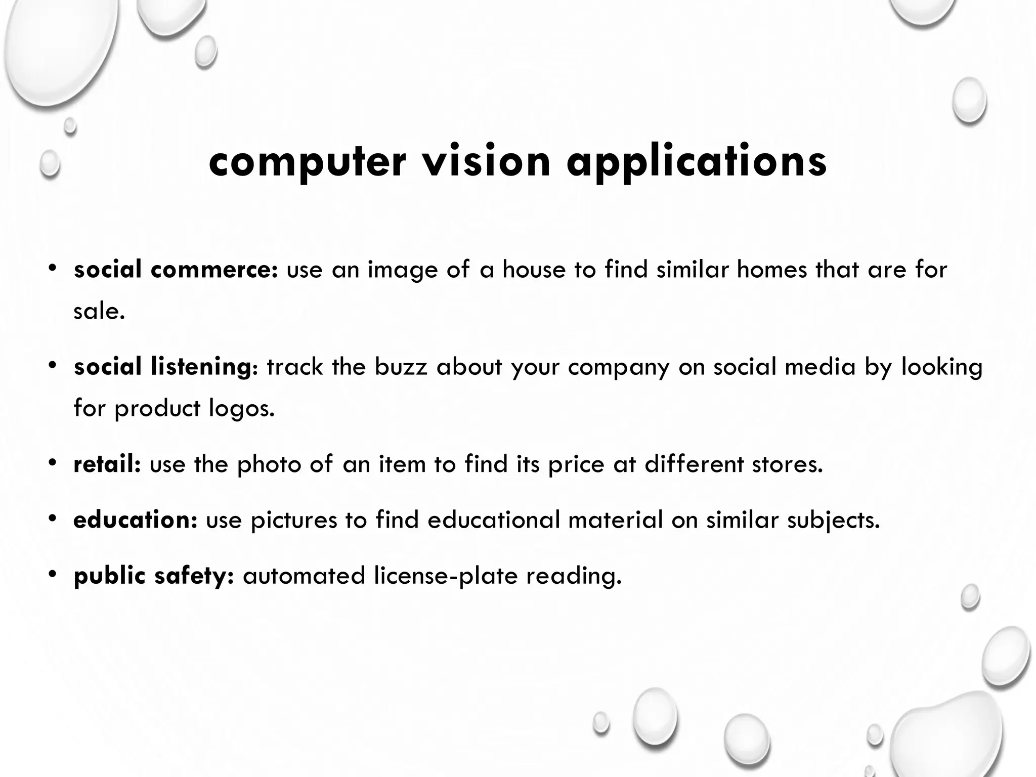 computer vision applications
• social commerce: use an image of a house to find similar homes that are for
sale.
• social listening: track the buzz about your company on social media by looking
for product logos.
• retail: use the photo of an item to find its price at different stores.
• education: use pictures to find educational material on similar subjects.
• public safety: automated license-plate reading.
 
