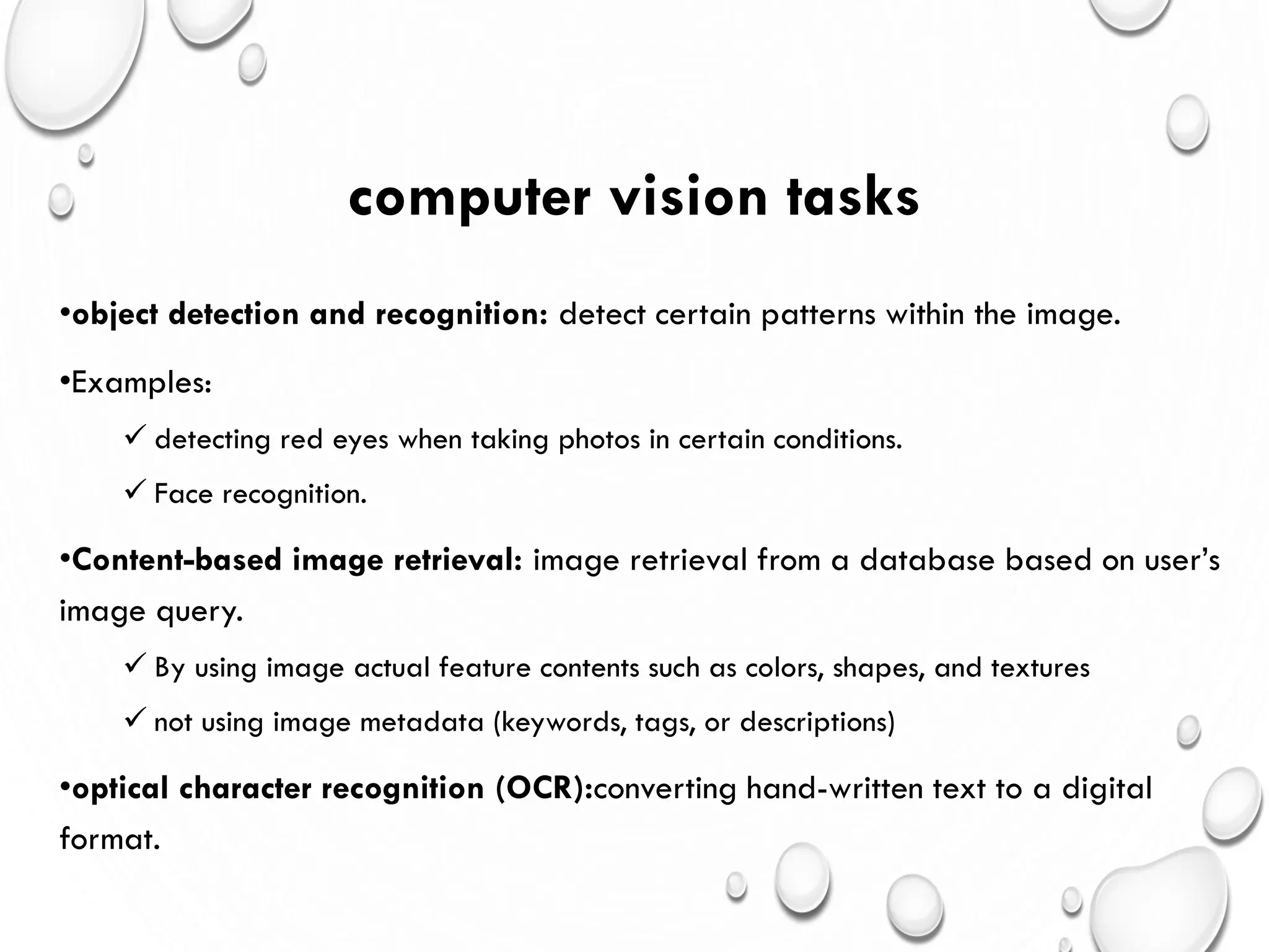 computer vision tasks
•object detection and recognition: detect certain patterns within the image.
•Examples:
 detecting red eyes when taking photos in certain conditions.
 Face recognition.
•Content-based image retrieval: image retrieval from a database based on user’s
image query.
 By using image actual feature contents such as colors, shapes, and textures
 not using image metadata (keywords, tags, or descriptions)
•optical character recognition (OCR):converting hand-written text to a digital
format.
 