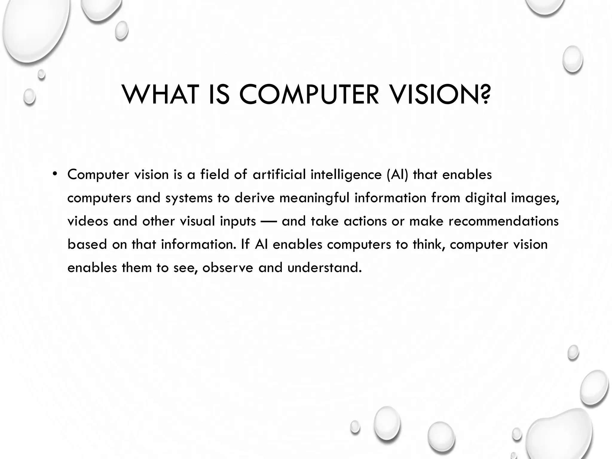 WHAT IS COMPUTER VISION?
• Computer vision is a field of artificial intelligence (AI) that enables
computers and systems to derive meaningful information from digital images,
videos and other visual inputs — and take actions or make recommendations
based on that information. If AI enables computers to think, computer vision
enables them to see, observe and understand.
 
