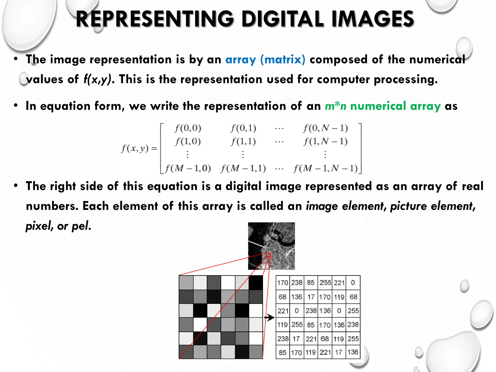 REPRESENTING DIGITAL IMAGES
• The image representation is by an array (matrix) composed of the numerical
values of f(x,y). This is the representation used for computer processing.
• In equation form, we write the representation of an m*n numerical array as
• The right side of this equation is a digital image represented as an array of real
numbers. Each element of this array is called an image element, picture element,
pixel, or pel.
 