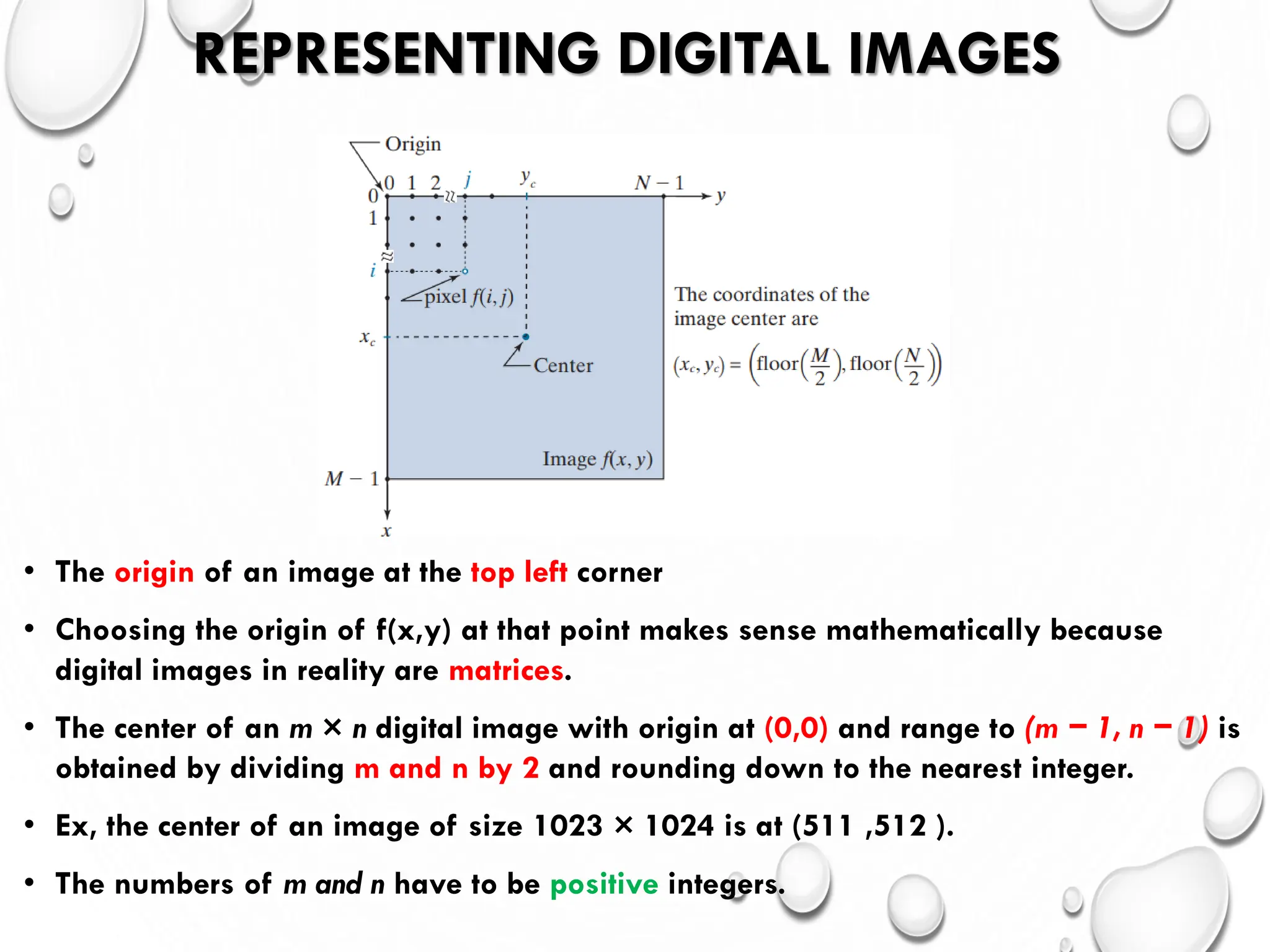 REPRESENTING DIGITAL IMAGES
• The origin of an image at the top left corner
• Choosing the origin of f(x,y) at that point makes sense mathematically because
digital images in reality are matrices.
• The center of an m × n digital image with origin at (0,0) and range to (m − 1, n − 1) is
obtained by dividing m and n by 2 and rounding down to the nearest integer.
• Ex, the center of an image of size 1023 × 1024 is at (511 ,512 ).
• The numbers of m and n have to be positive integers.
 