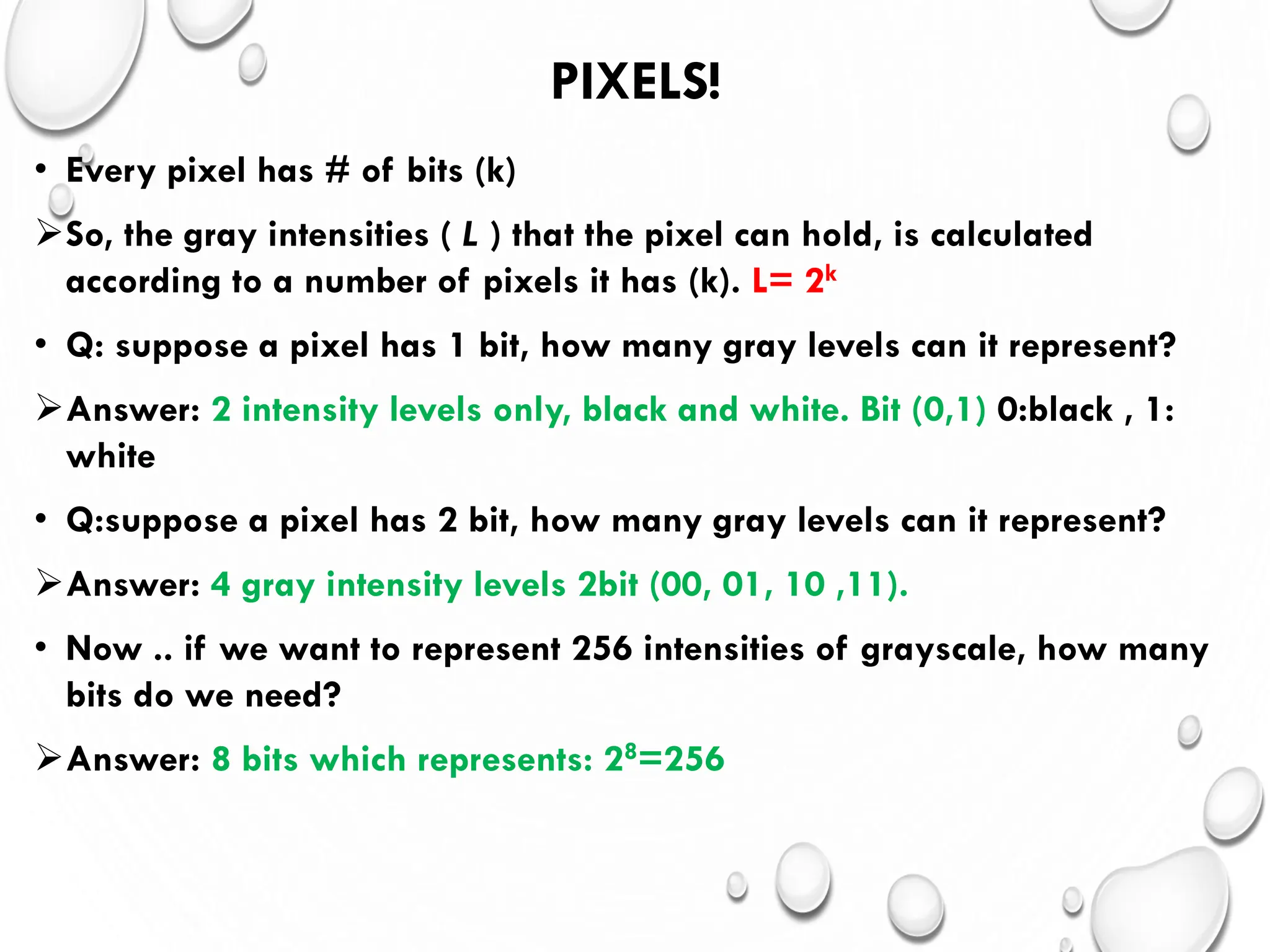 PIXELS!
• Every pixel has # of bits (k)
So, the gray intensities ( L ) that the pixel can hold, is calculated
according to a number of pixels it has (k). L= 2k
• Q: suppose a pixel has 1 bit, how many gray levels can it represent?
Answer: 2 intensity levels only, black and white. Bit (0,1) 0:black , 1:
white
• Q:suppose a pixel has 2 bit, how many gray levels can it represent?
Answer: 4 gray intensity levels 2bit (00, 01, 10 ,11).
• Now .. if we want to represent 256 intensities of grayscale, how many
bits do we need?
Answer: 8 bits which represents: 28=256
 