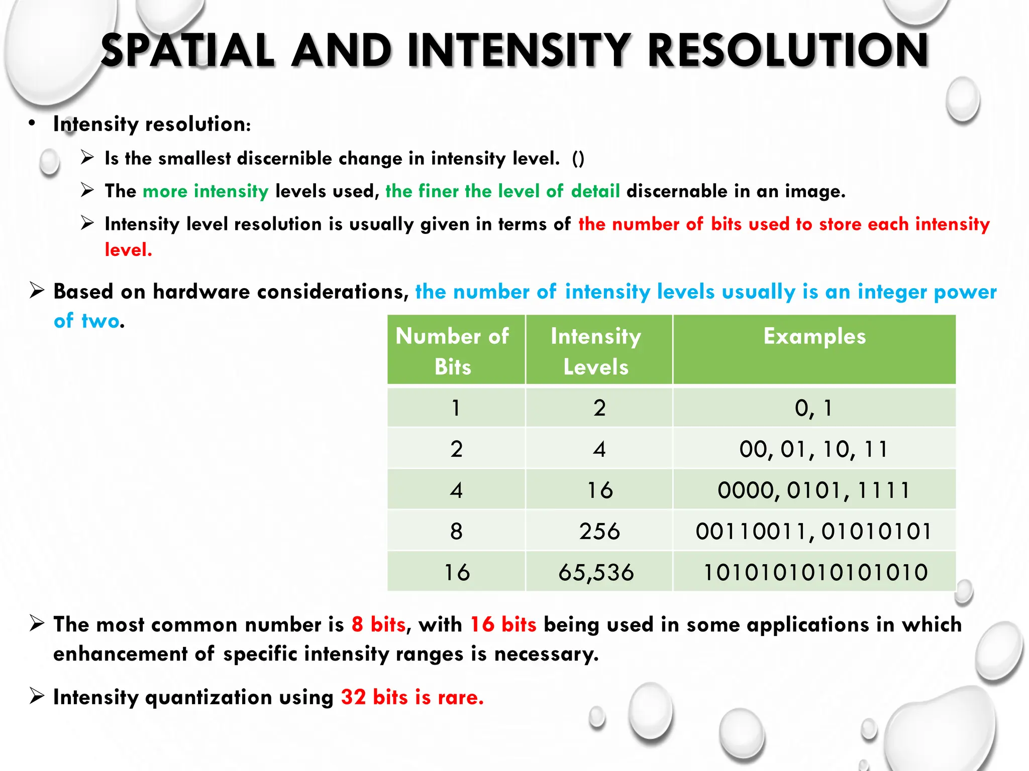 SPATIAL AND INTENSITY RESOLUTION
• Intensity resolution:
 Is the smallest discernible change in intensity level. ()
 The more intensity levels used, the finer the level of detail discernable in an image.
 Intensity level resolution is usually given in terms of the number of bits used to store each intensity
level.
 Based on hardware considerations, the number of intensity levels usually is an integer power
of two.
 The most common number is 8 bits, with 16 bits being used in some applications in which
enhancement of specific intensity ranges is necessary.
 Intensity quantization using 32 bits is rare.
Number of
Bits
Intensity
Levels
Examples
1 2 0, 1
2 4 00, 01, 10, 11
4 16 0000, 0101, 1111
8 256 00110011, 01010101
16 65,536 1010101010101010
 