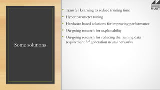 Some solutions
• Transfer Learning to reduce training time
• Hyper parameter tuning
• Hardware based solutions for improving performance
• On-going research for explainability
• On-going research for reducing the training data
requirement 3rd generation neural networks
 