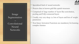 Image
Segmentation
–
Convolutional
Neural
Networks
• Specialized kind of neural networks
• Process data in known grid-like spatial structures
• Comprised of large number of layers like convolution,
pooling and Fully connected layers
• Usually, very very deep. i.e. lots of layers and lots of weight
parameters
• Non linear Activation Functions are mandatory for learning
complex features
 