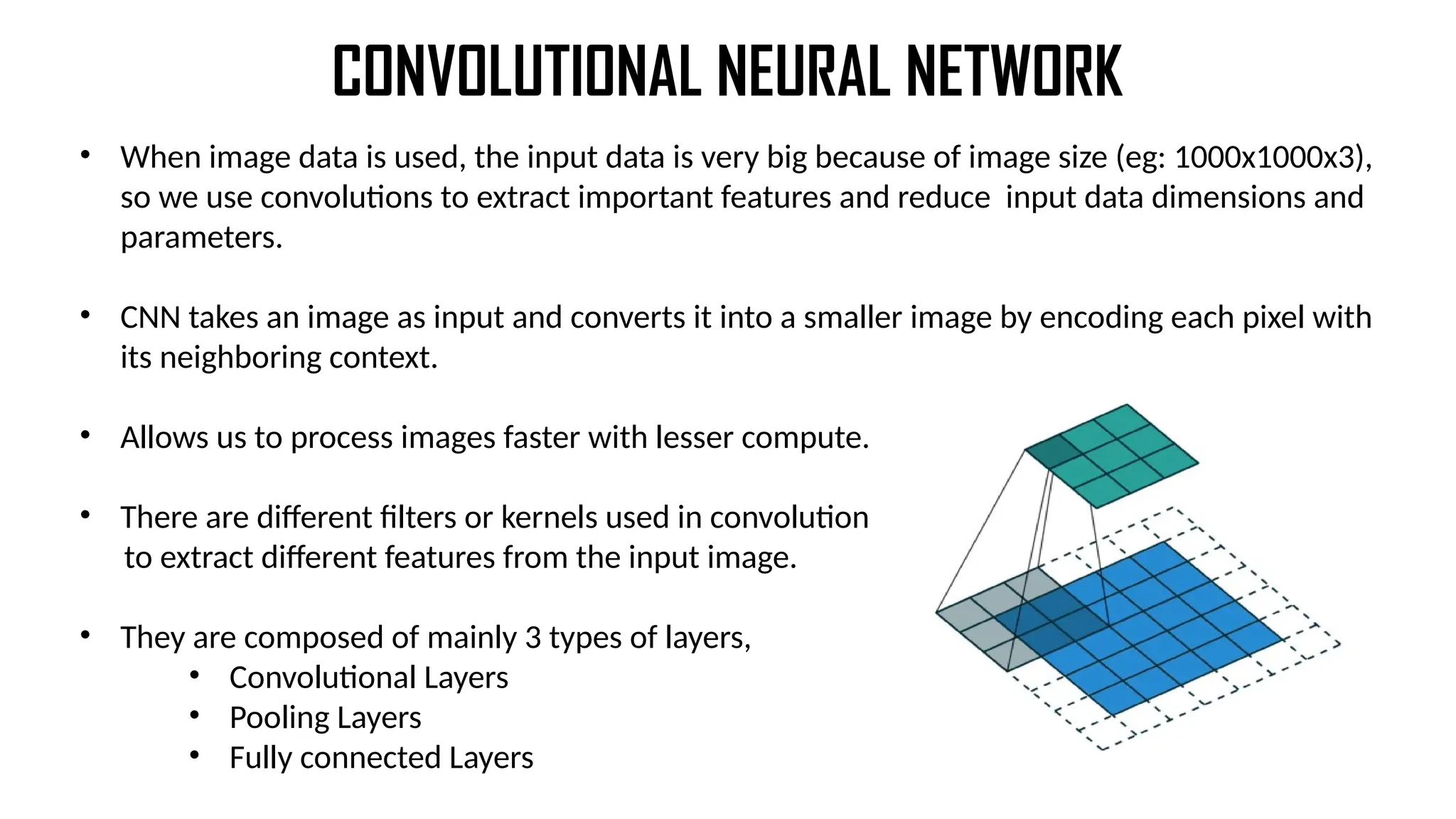 CONVOLUTIONAL NEURAL NETWORK
• When image data is used, the input data is very big because of image size (eg: 1000x1000x3),
so we use convolutions to extract important features and reduce input data dimensions and
parameters.
• CNN takes an image as input and converts it into a smaller image by encoding each pixel with
its neighboring context.
• Allows us to process images faster with lesser compute.
• There are different filters or kernels used in convolution
to extract different features from the input image.
• They are composed of mainly 3 types of layers,
• Convolutional Layers
• Pooling Layers
• Fully connected Layers
 