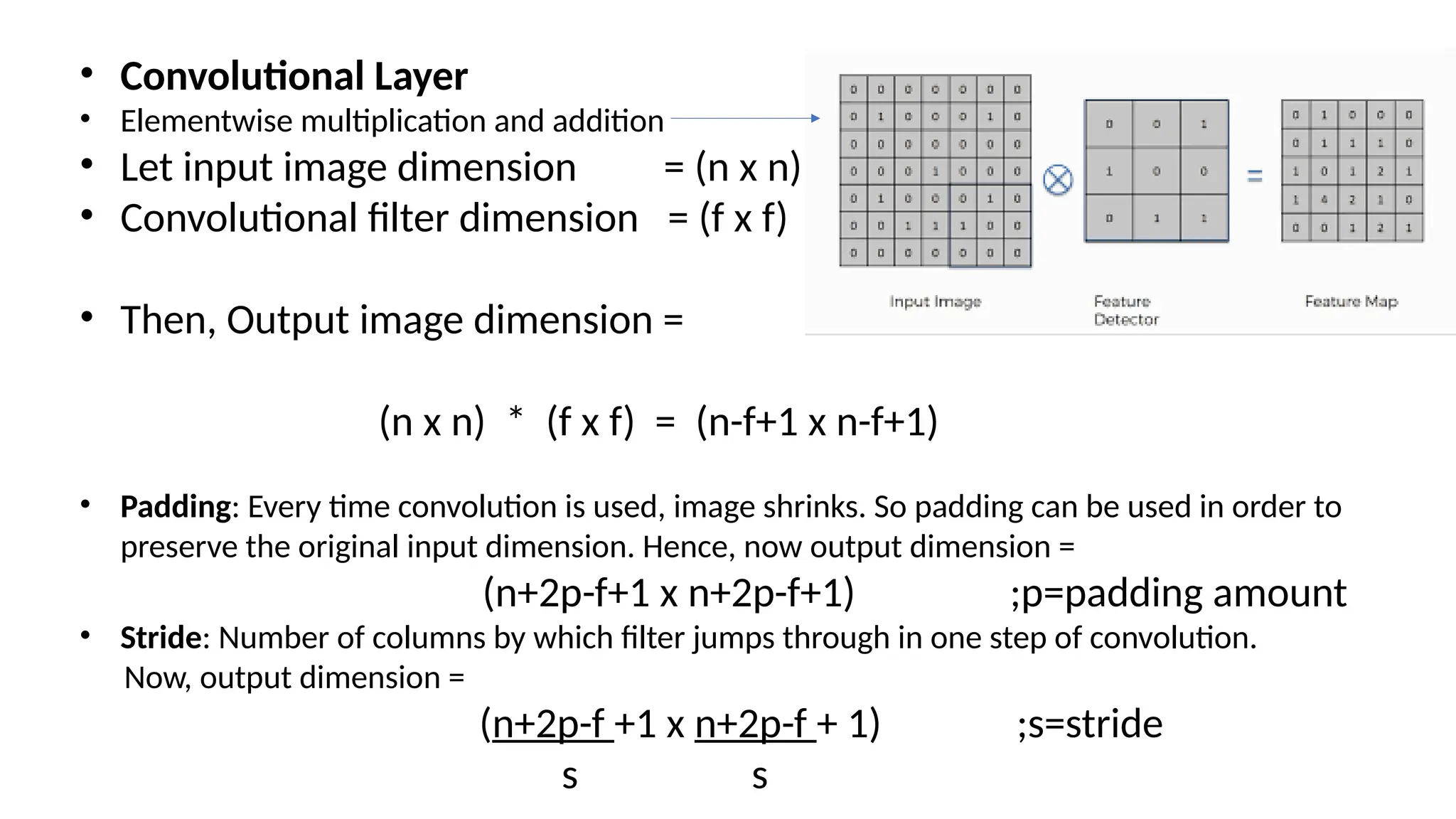 • Convolutional Layer
• Elementwise multiplication and addition
• Let input image dimension = (n x n)
• Convolutional filter dimension = (f x f)
• Then, Output image dimension =
(n x n) * (f x f) = (n-f+1 x n-f+1)
• Padding: Every time convolution is used, image shrinks. So padding can be used in order to
preserve the original input dimension. Hence, now output dimension =
(n+2p-f+1 x n+2p-f+1) ;p=padding amount
• Stride: Number of columns by which filter jumps through in one step of convolution.
Now, output dimension =
(n+2p-f +1 x n+2p-f + 1) ;s=stride
s s
 