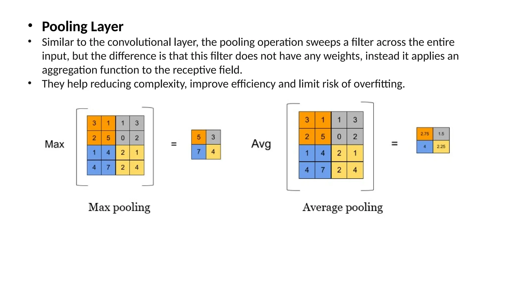 • Pooling Layer
• Similar to the convolutional layer, the pooling operation sweeps a filter across the entire
input, but the difference is that this filter does not have any weights, instead it applies an
aggregation function to the receptive field.
• They help reducing complexity, improve efficiency and limit risk of overfitting.
 