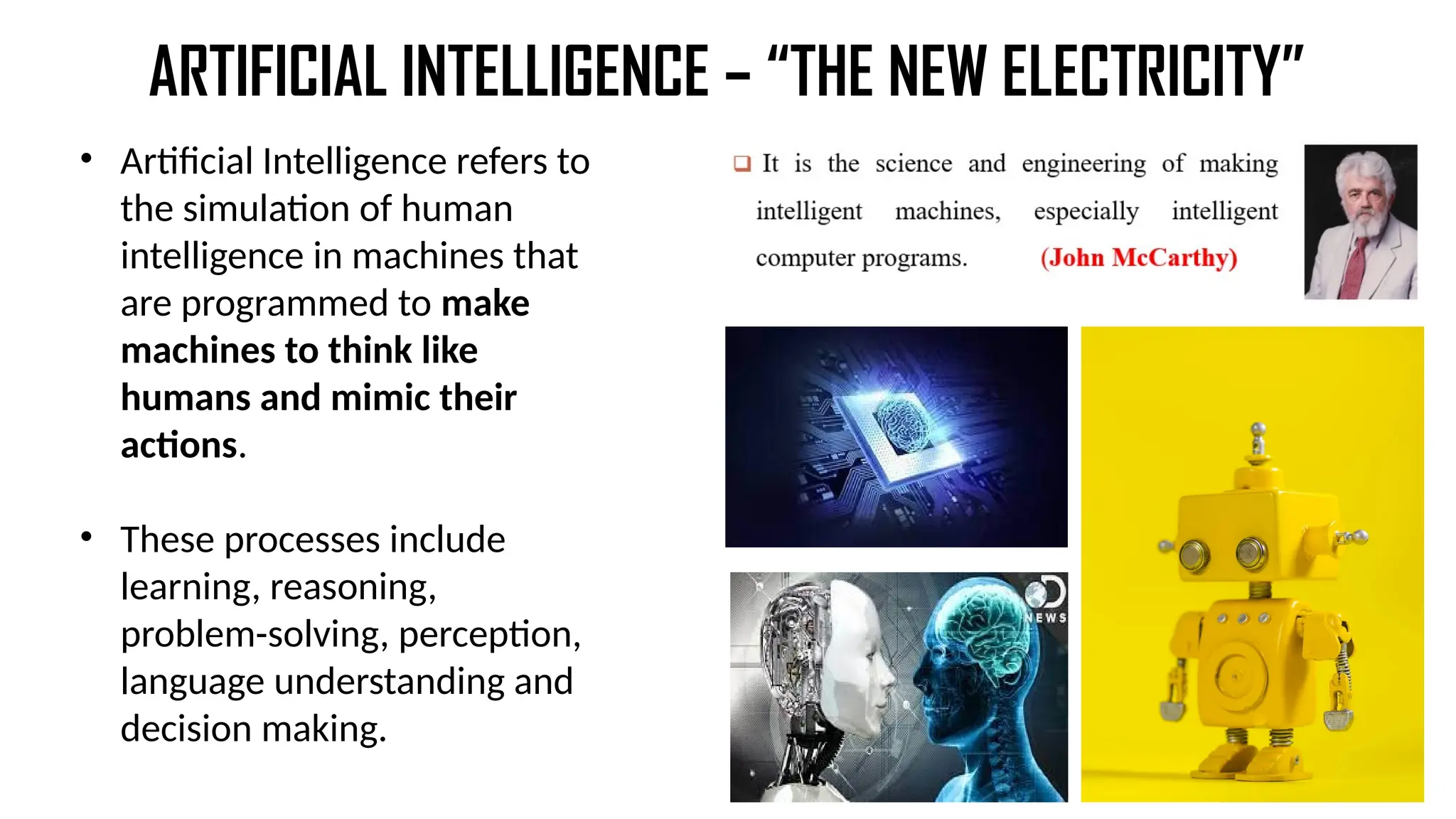 ARTIFICIAL INTELLIGENCE – “THE NEW ELECTRICITY”
• Artificial Intelligence refers to
the simulation of human
intelligence in machines that
are programmed to make
machines to think like
humans and mimic their
actions.
• These processes include
learning, reasoning,
problem-solving, perception,
language understanding and
decision making.
 