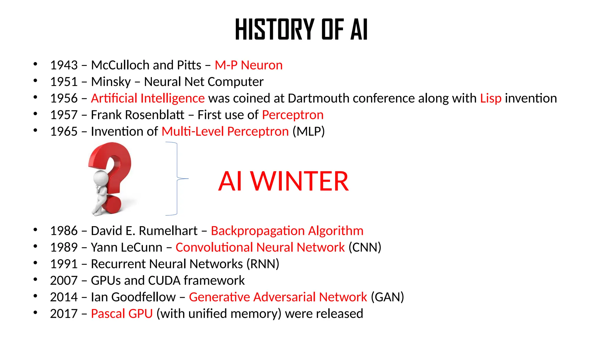 HISTORY OF AI
• 1943 – McCulloch and Pitts – M-P Neuron
• 1951 – Minsky – Neural Net Computer
• 1956 – Artificial Intelligence was coined at Dartmouth conference along with Lisp invention
• 1957 – Frank Rosenblatt – First use of Perceptron
• 1965 – Invention of Multi-Level Perceptron (MLP)
• 1986 – David E. Rumelhart – Backpropagation Algorithm
• 1989 – Yann LeCunn – Convolutional Neural Network (CNN)
• 1991 – Recurrent Neural Networks (RNN)
• 2007 – GPUs and CUDA framework
• 2014 – Ian Goodfellow – Generative Adversarial Network (GAN)
• 2017 – Pascal GPU (with unified memory) were released
AI WINTER
 