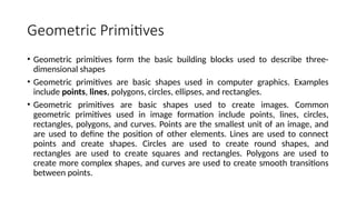 Geometric Primitives
• Geometric primitives form the basic building blocks used to describe three-
dimensional shapes
• Geometric primitives are basic shapes used in computer graphics. Examples
include points, lines, polygons, circles, ellipses, and rectangles.
• Geometric primitives are basic shapes used to create images. Common
geometric primitives used in image formation include points, lines, circles,
rectangles, polygons, and curves. Points are the smallest unit of an image, and
are used to define the position of other elements. Lines are used to connect
points and create shapes. Circles are used to create round shapes, and
rectangles are used to create squares and rectangles. Polygons are used to
create more complex shapes, and curves are used to create smooth transitions
between points.
 