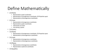Define Mathematically
• 2 D Points
• Represented as pixel coordinates
• Represented as homogeneous coordinates, 2D Projective space
• Represented as inhomogeneous coordinates
• 2 D Lines
• Represented as homogeneous coordinates
• Represented as polar coordinates
• Intersection of 2 lines
• Line joining 2 points
• 2 D Conics
• 3 D Points
• Represented as homogeneous coordinates, 2D Projective space
• Represented as inhomogeneous coordinates
• 3 D Lines
• Represented as homogeneous coordinates
• Represented as inhomogeneous coordinates
• 3 D Planes
• Represented as homogeneous coordinates
• Represented as spherical coordinates
• 3 D Quadrics
 