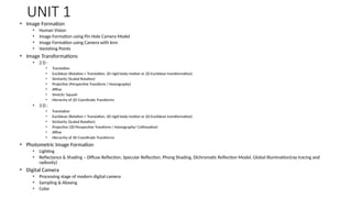 UNIT 1
• Image Formation
• Human Vision
• Image Formation using Pin Hole Camera Model
• Image Formation using Camera with lens
• Vanishing Points
• Image Transformations
• 2 D :
• Translation
• Euclidean (Rotation + Translation, 2D rigid body motion or 2D Euclidean transformation)
• Similarity (Scaled Rotation)
• Projective (Perspective Transform / Homography)
• Affine
• Stretch/ Squash
• Hierarchy of 2D Coordinate Transforms
• 3 D :
• Translation
• Euclidean (Rotation + Translation, 2D rigid body motion or 2D Euclidean transformation)
• Similarity (Scaled Rotation)
• Projective (3D Perspective Transform / Homography/ Collineation)
• Affine
• Hierarchy of 3D Coordinate Transforms
• Photometric Image Formation
• Lighting
• Reflectance & Shading – Diffuse Reflection, Specular Reflection, Phong Shading, Dichromatic Reflection Model, Global illumination(ray tracing and
radiosity)
• Digital Camera
• Processing stage of modern digital camera
• Sampling & Aliasing
• Color
 