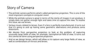 Story of Camera
• The pinhole camera performs what’s called perspective projection. This is one of the
most important concepts in computer vision.
• While the pinhole camera is great in terms of the clarity of images it can produce, it
simply does not gather enough light and takes time to capture the view. To resolve
this issue, we use lenses.
• Various issues related to lenses. Even if a lens is perfectly manufactured, it turns out
that it's going to end up having some geometric aberrations and produce some
distortions.
• We deviate from perspective projection to look at the problem of capturing
unusually large fields of view, for example, hemispherical field of view. It turns out
this cannot be done using perspective projection.
• And so we design lenses, which will allow us to capture very large fields of view, as
well as combinations of mirrors and lenses.
 