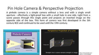 Pin Hole Camera & Perspective Projection
A pinhole camera is a simple camera without a lens and with a single small
aperture - effectively a light-proof box with a small hole in one side. Light from a
scene passes through this single point and projects an inverted image on the
opposite side of the box. This form of camera was first developed in the 5th
century BCE and continued to be used until the 19th century.
https://www.youtube.com/
watch?v=_EhY31MSbNM
 