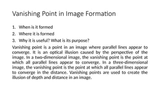 Vanishing Point in Image Formation
1. When is it formed
2. Where it is formed
3. Why it is useful? What is its purpose?
Vanishing point is a point in an image where parallel lines appear to
converge. It is an optical illusion caused by the perspective of the
image. In a two-dimensional image, the vanishing point is the point at
which all parallel lines appear to converge. In a three-dimensional
image, the vanishing point is the point at which all parallel lines appear
to converge in the distance. Vanishing points are used to create the
illusion of depth and distance in an image.
 