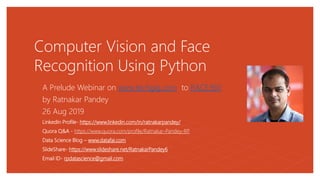 Computer Vision and Face
Recognition Using Python
A Prelude Webinar on www.techgig.com to RACE360
by Ratnakar Pandey
26 Aug 2019
LinkedIn Profile- https://www.linkedin.com/in/ratnakarpandey/
Quora Q&A - https://www.quora.com/profile/Ratnakar-Pandey-RP
Data Science Blog – www.datafai.com
SlideShare- https://www.slideshare.net/RatnakarPandey6
Email ID- rpdatascience@gmail.com
 