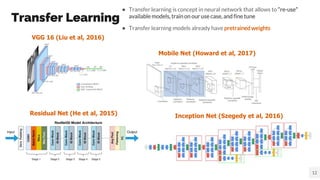 Transfer Learning
● Transfer learning is concept in neural network that allows to “re-use”
available models, train on our use case, and fine tune
● Transfer learning models already have pretrained weights
12
Residual Net (He et al, 2015) Inception Net (Szegedy et al, 2016)
VGG 16 (Liu et al, 2016)
Mobile Net (Howard et al, 2017)
 
