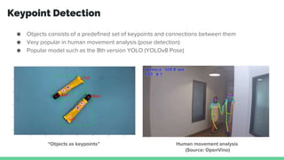 Keypoint Detection
● Objects consists of a predefined set of keypoints and connections between them
● Very popular in human movement analysis (pose detection)
● Popular model such as the 8th version YOLO (YOLOv8 Pose)
“Objects as keypoints” Human movement analysis
(Source: OpenVino)
 