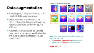 Data augmentation
●A strategy to solve imbalanced class
is called data augmentation
●Data augmentation consists of
different manipulations of image by
rotation, flipping, and color space
shifting
●Augmentation can also be used to
improve the model generalization by
training model on different image
conditions
Note: Only some augmentations are useful for
particular use case.
• In core facies segmentation where color is
important, the red box cannot be used
WHY ?????
 