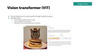 Vision transformer (ViT)
● Generating texts or tasks based on image input by human
● Sample tasks:
○ Generating captions from image
○ Locate object in the photo
○ Question and answering based on photo
Image to Text
 