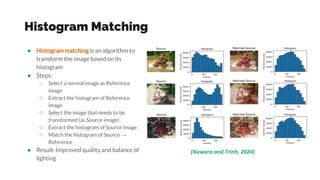 Histogram Matching
● Histogram matching is an algorithm to
transform the image based on its
histogram
● Steps:
○ Select a normal image as Reference
image
○ Extract the histogram of Reference
image
○ Select the image that needs to be
transformed (as Source image)
○ Extract the histogram of Source image
○ Match the histogram of Source →
Reference
● Result: Improved quality and balance of
lighting
(Nuwara and Trinh, 2024)
 