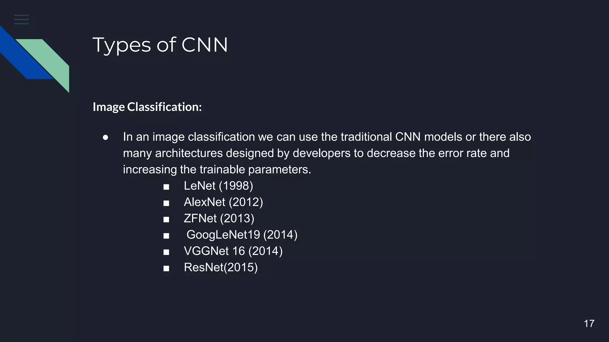 Types of CNN
Image Classification:
● In an image classification we can use the traditional CNN models or there also
many architectures designed by developers to decrease the error rate and
increasing the trainable parameters.
■ LeNet (1998)
■ AlexNet (2012)
■ ZFNet (2013)
■ GoogLeNet19 (2014)
■ VGGNet 16 (2014)
■ ResNet(2015)
17
 