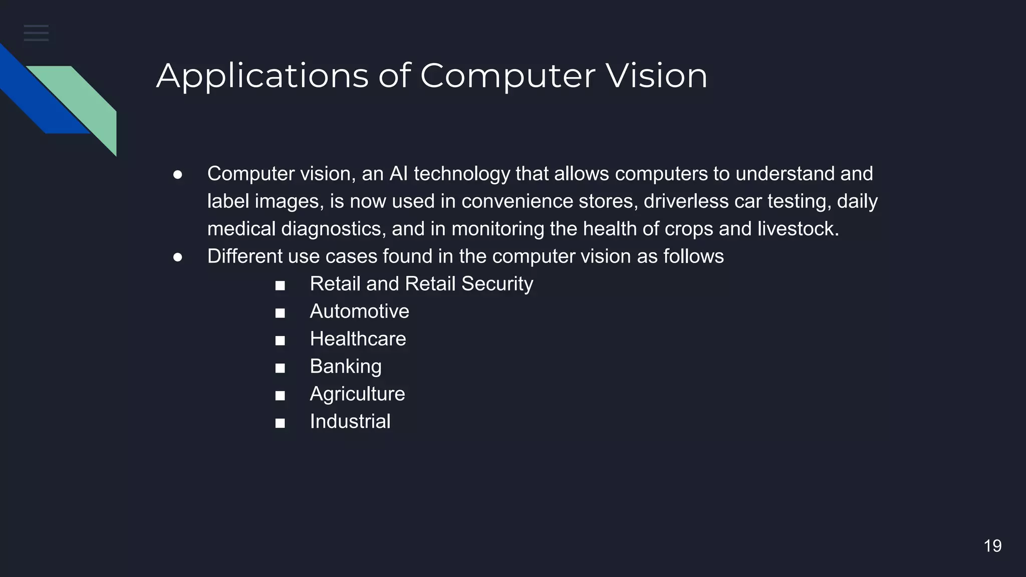 Applications of Computer Vision
● Computer vision, an AI technology that allows computers to understand and
label images, is now used in convenience stores, driverless car testing, daily
medical diagnostics, and in monitoring the health of crops and livestock.
● Different use cases found in the computer vision as follows
■ Retail and Retail Security
■ Automotive
■ Healthcare
■ Banking
■ Agriculture
■ Industrial
19
 