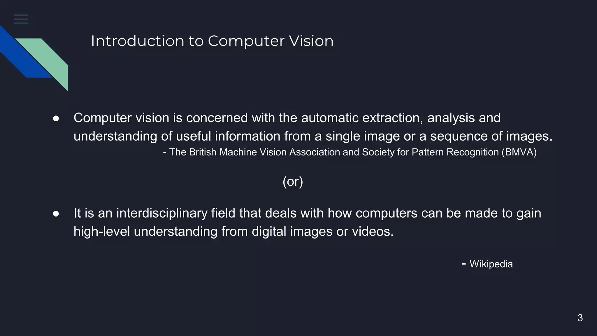 Introduction to Computer Vision
● Computer vision is concerned with the automatic extraction, analysis and
understanding of useful information from a single image or a sequence of images.
- The British Machine Vision Association and Society for Pattern Recognition (BMVA)
(or)
● It is an interdisciplinary field that deals with how computers can be made to gain
high-level understanding from digital images or videos.
- Wikipedia
3
 